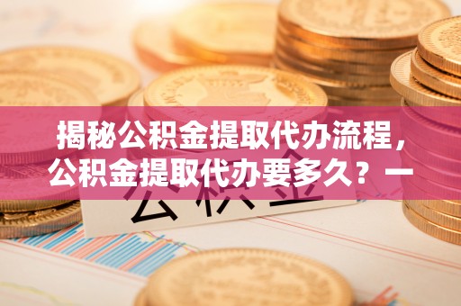 勉县揭秘公积金提取代办流程，公积金提取代办要多久？一文读懂