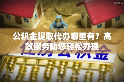 勉县公积金提取代办哪里有？高效服务助您轻松办理