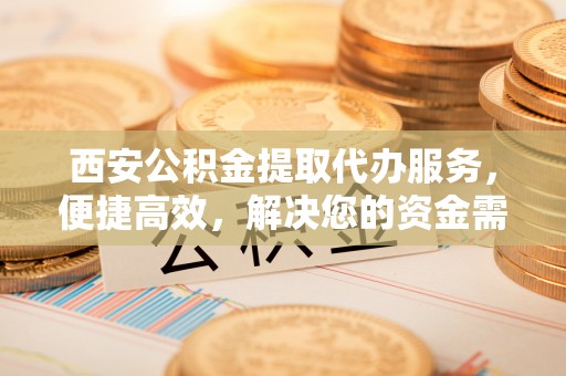 勉县西安公积金提取代办服务，便捷高效，解决您的资金需求