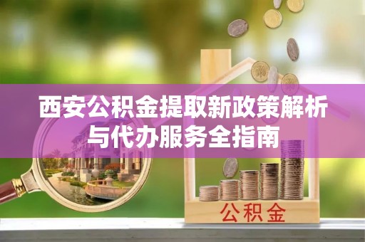 勉县西安公积金提取新政策解析与代办服务全指南