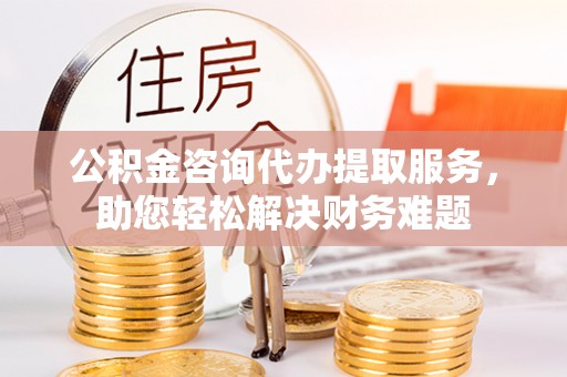 勉县公积金咨询代办提取服务，助您轻松解决财务难题