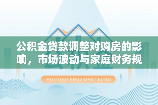 勉县公积金贷款调整对购房的影响，市场波动与家庭财务规划