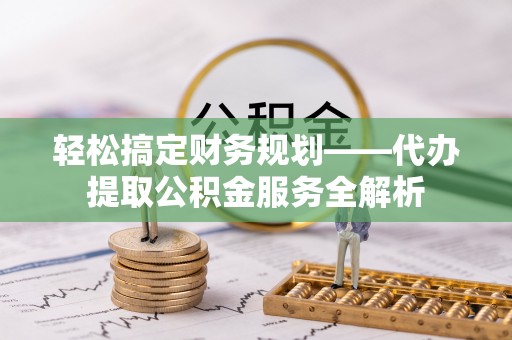 勉县轻松搞定财务规划——代办提取公积金服务全解析