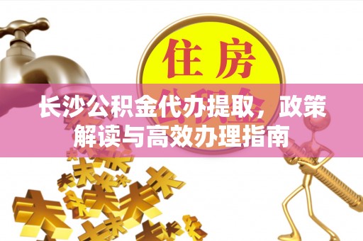 勉县长沙公积金代办提取，政策解读与高效办理指南