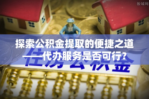 勉县探索公积金提取的便捷之道——代办服务是否可行？