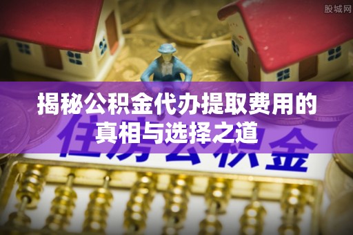 勉县揭秘公积金代办提取费用的真相与选择之道