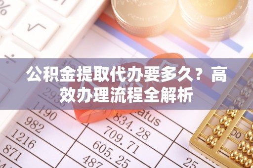 勉县公积金提取代办要多久？高效办理流程全解析