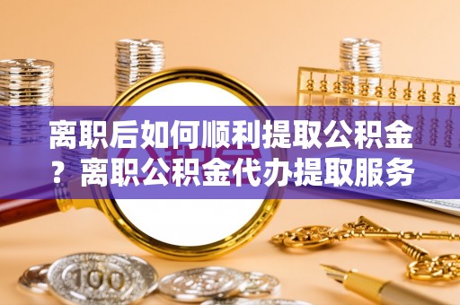 勉县离职后如何顺利提取公积金？离职公积金代办提取服务助力无忧办理