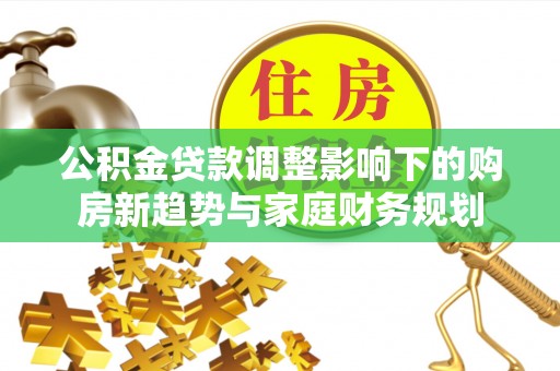 勉县公积金贷款调整影响下的购房新趋势与家庭财务规划