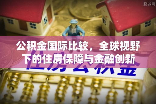 勉县公积金国际比较，全球视野下的住房保障与金融创新