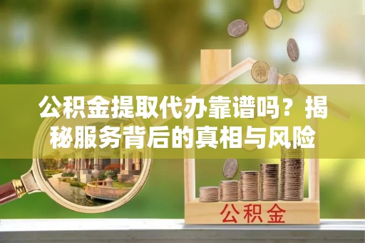 勉县公积金提取代办靠谱吗？揭秘服务背后的真相与风险