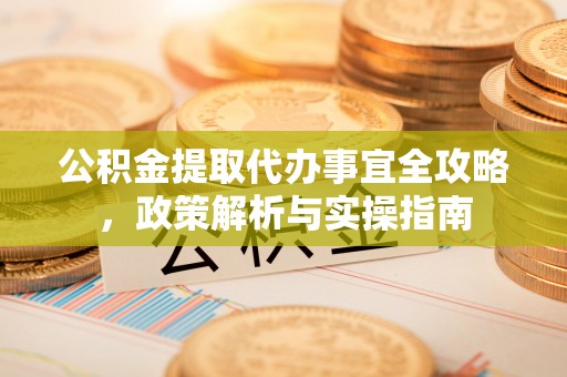 勉县公积金提取代办事宜全攻略，政策解析与实操指南