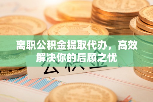 勉县离职公积金提取代办，高效解决你的后顾之忧