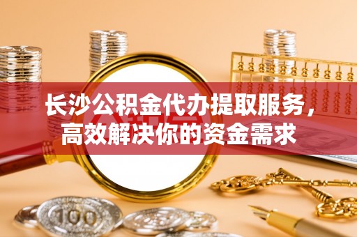 勉县长沙公积金代办提取服务，高效解决你的资金需求