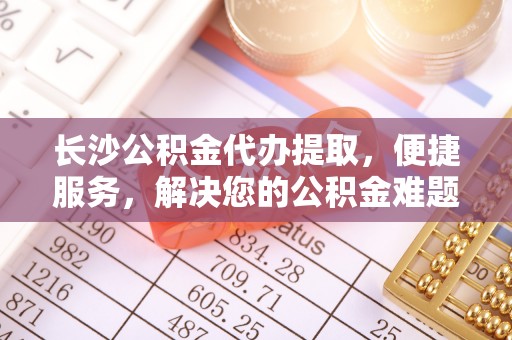 勉县长沙公积金代办提取，便捷服务，解决您的公积金难题