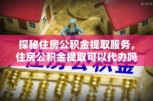勉县探秘住房公积金提取服务，住房公积金提取可以代办吗的全方位解析