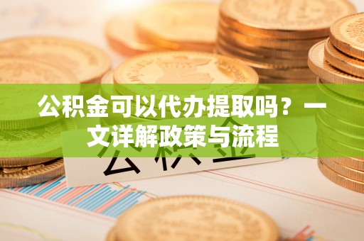 勉县公积金可以代办提取吗？一文详解政策与流程
