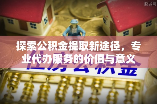 勉县探索公积金提取新途径，专业代办服务的价值与意义