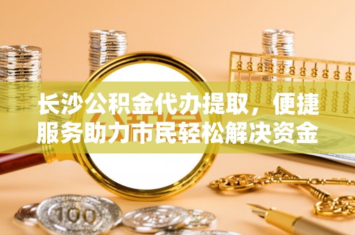 勉县长沙公积金代办提取，便捷服务助力市民轻松解决资金需求