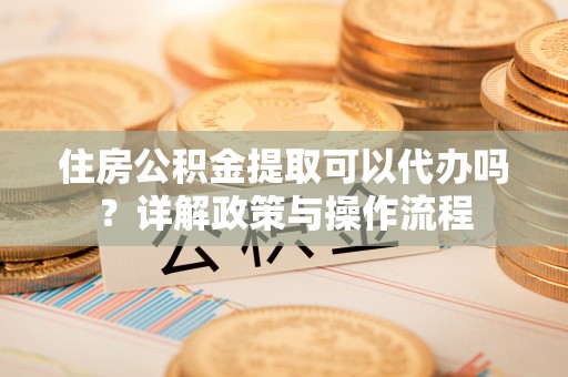 勉县住房公积金提取可以代办吗？详解政策与操作流程