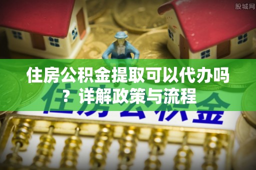 勉县住房公积金提取可以代办吗？详解政策与流程
