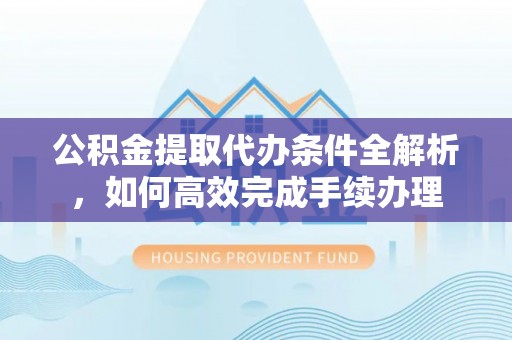 勉县公积金提取代办条件全解析，如何高效完成手续办理