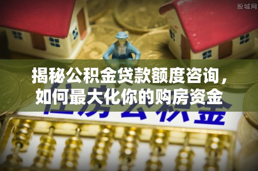 勉县揭秘公积金贷款额度咨询，如何最大化你的购房资金