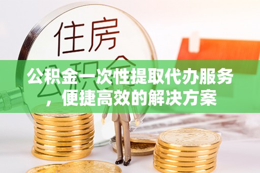 勉县公积金一次性提取代办服务，便捷高效的解决方案