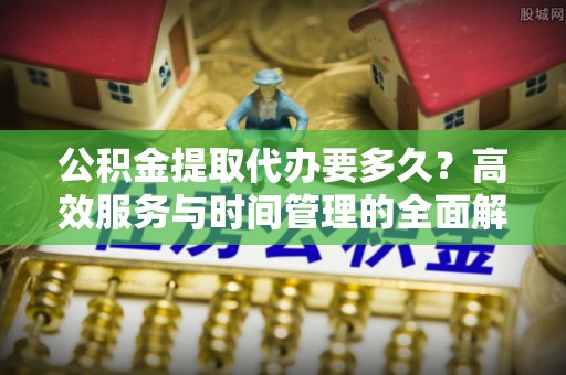 勉县公积金提取代办要多久？高效服务与时间管理的全面解析