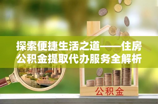 勉县探索便捷生活之道——住房公积金提取代办服务全解析