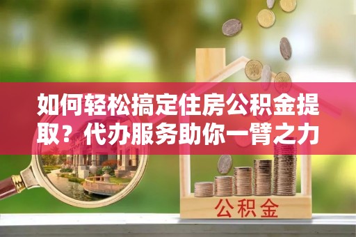 勉县如何轻松搞定住房公积金提取？代办服务助你一臂之力