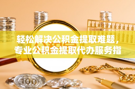 勉县轻松解决公积金提取难题，专业公积金提取代办服务指南
