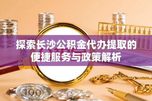勉县探索长沙公积金代办提取的便捷服务与政策解析