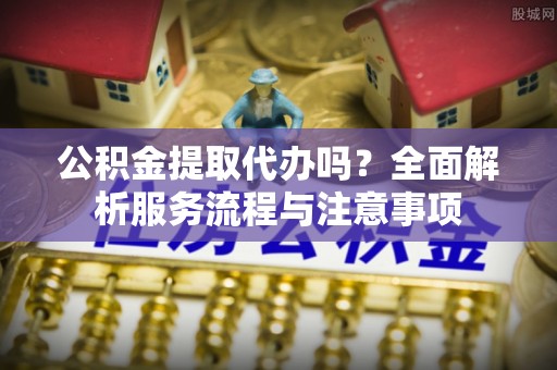 勉县公积金提取代办吗？全面解析服务流程与注意事项