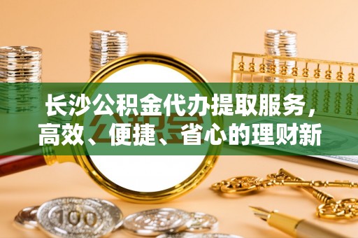 勉县长沙公积金代办提取服务，高效、便捷、省心的理财新选择