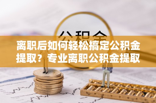 勉县离职后如何轻松搞定公积金提取？专业离职公积金提取代办服务来帮你