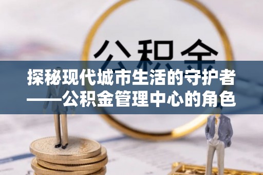 勉县探秘现代城市生活的守护者——公积金管理中心的角色与影响