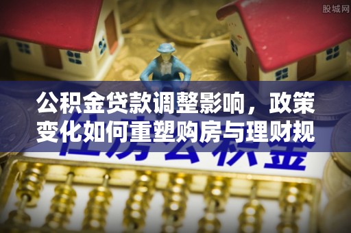 勉县公积金贷款调整影响，政策变化如何重塑购房与理财规划