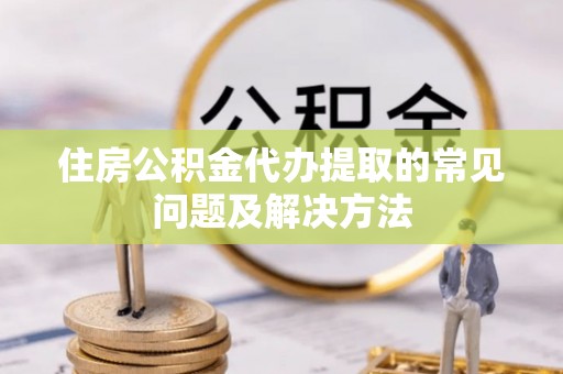 勉县住房公积金代办提取的常见问题及解决方法
