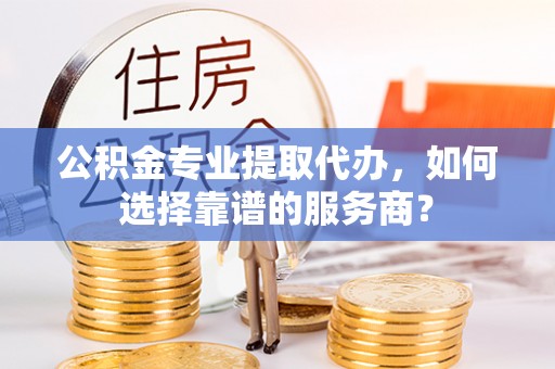 勉县公积金专业提取代办，如何选择靠谱的服务商？