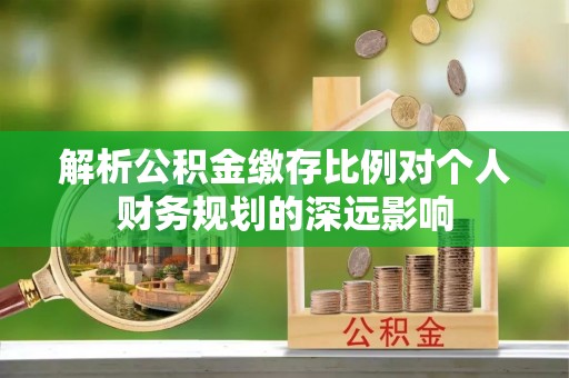 勉县解析公积金缴存比例对个人财务规划的深远影响