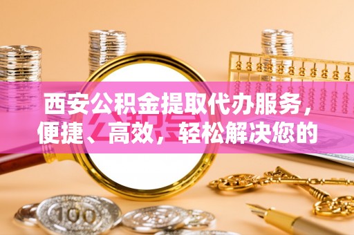 勉县西安公积金提取代办服务，便捷、高效，轻松解决您的资金需求