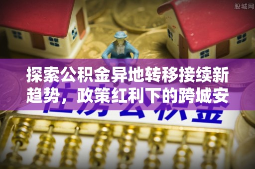 勉县探索公积金异地转移接续新趋势，政策红利下的跨城安居梦想