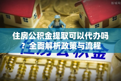 勉县住房公积金提取可以代办吗？全面解析政策与流程