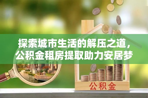 勉县探索城市生活的解压之道，公积金租房提取助力安居梦想