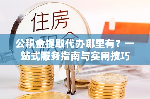 勉县公积金提取代办哪里有？一站式服务指南与实用技巧