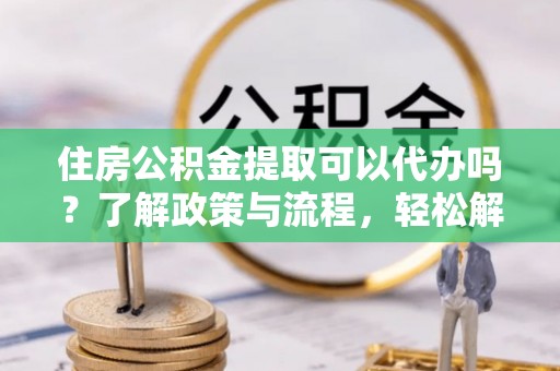勉县住房公积金提取可以代办吗？了解政策与流程，轻松解决你的疑问